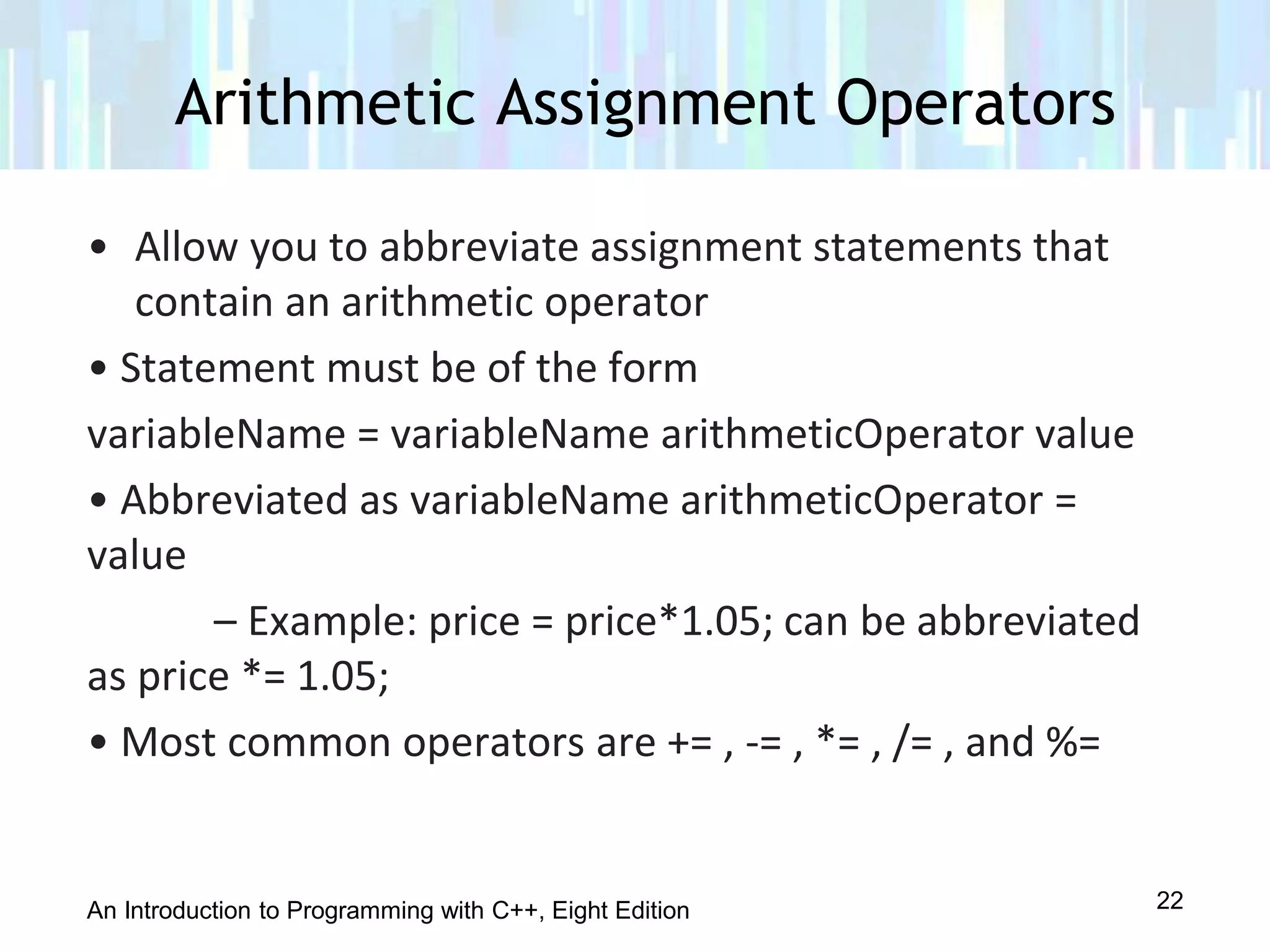 An Introduction to Programming with C++, Eight Edition
• Allow you to abbreviate assignment statements that
contain an arithmetic operator
• Statement must be of the form
variableName = variableName arithmeticOperator value
• Abbreviated as variableName arithmeticOperator =
value
– Example: price = price*1.05; can be abbreviated
as price *= 1.05;
• Most common operators are += , -= , *= , /= , and %=
Arithmetic Assignment Operators
22
 