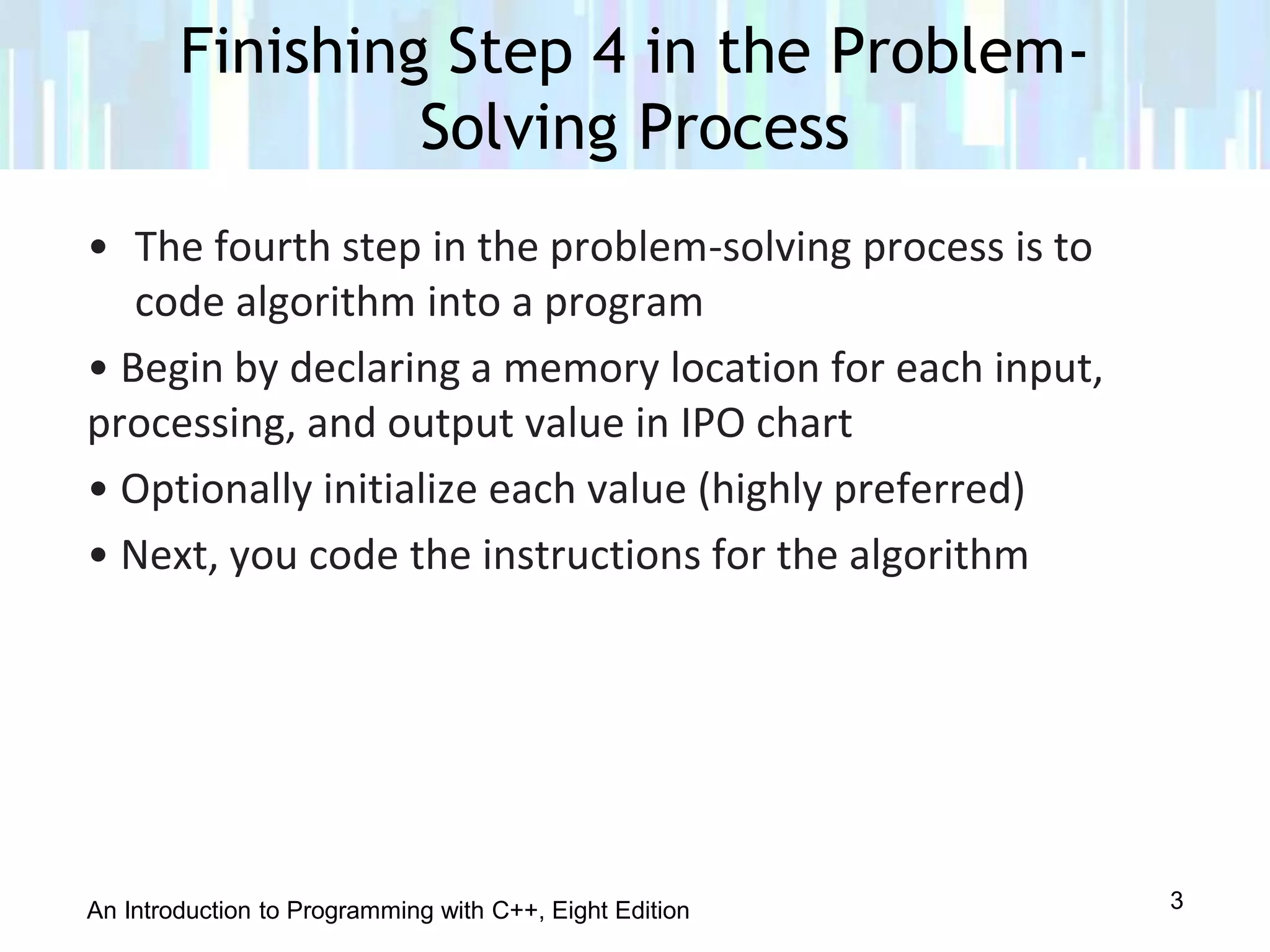 An Introduction to Programming with C++, Eight Edition
• The fourth step in the problem-solving process is to
code algorithm into a program
• Begin by declaring a memory location for each input,
processing, and output value in IPO chart
• Optionally initialize each value (highly preferred)
• Next, you code the instructions for the algorithm
Finishing Step 4 in the Problem-
Solving Process
3
 