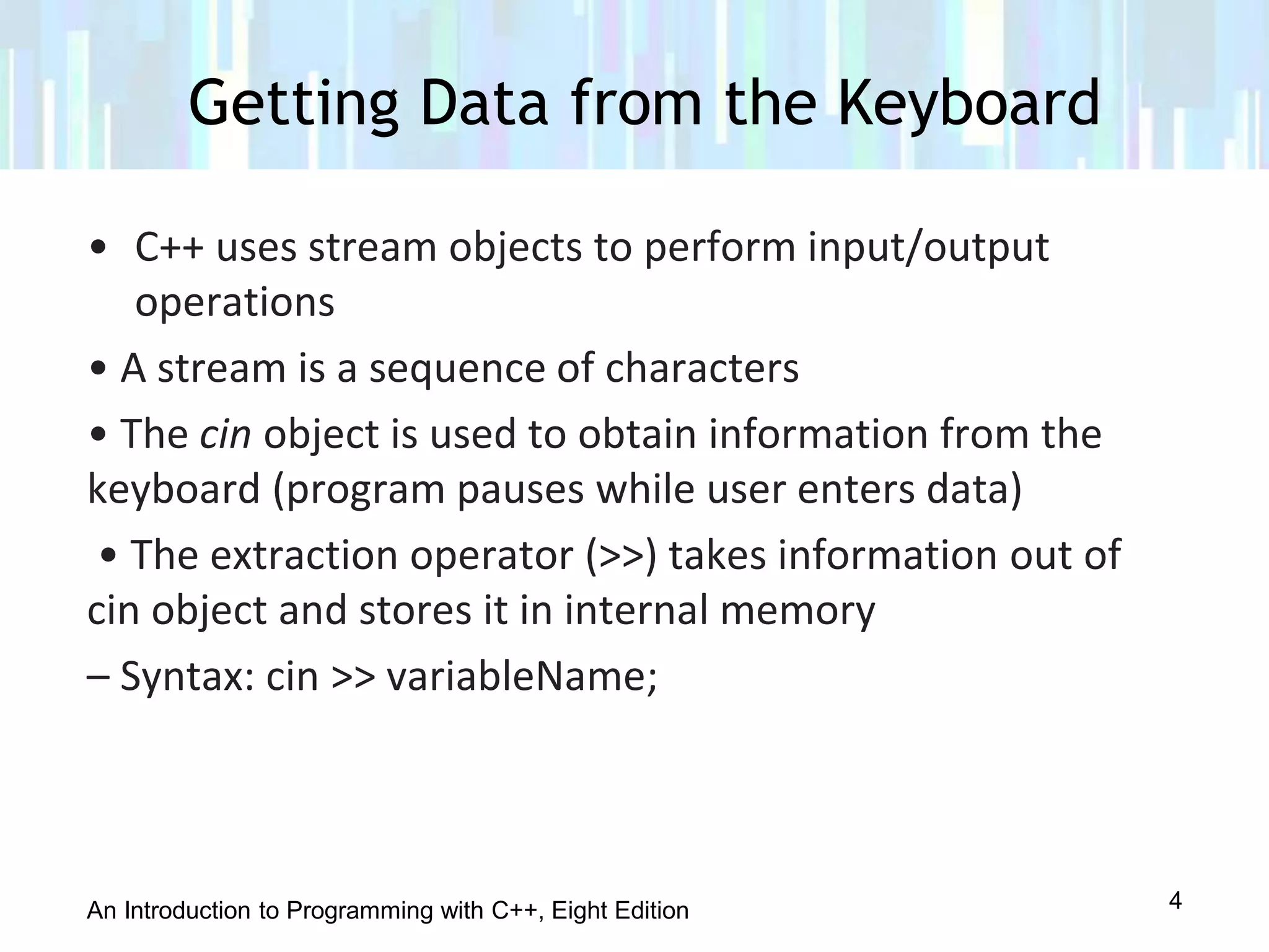 An Introduction to Programming with C++, Eight Edition
Getting Data from the Keyboard
4
• C++ uses stream objects to perform input/output
operations
• A stream is a sequence of characters
• The cin object is used to obtain information from the
keyboard (program pauses while user enters data)
• The extraction operator (>>) takes information out of
cin object and stores it in internal memory
– Syntax: cin >> variableName;
 