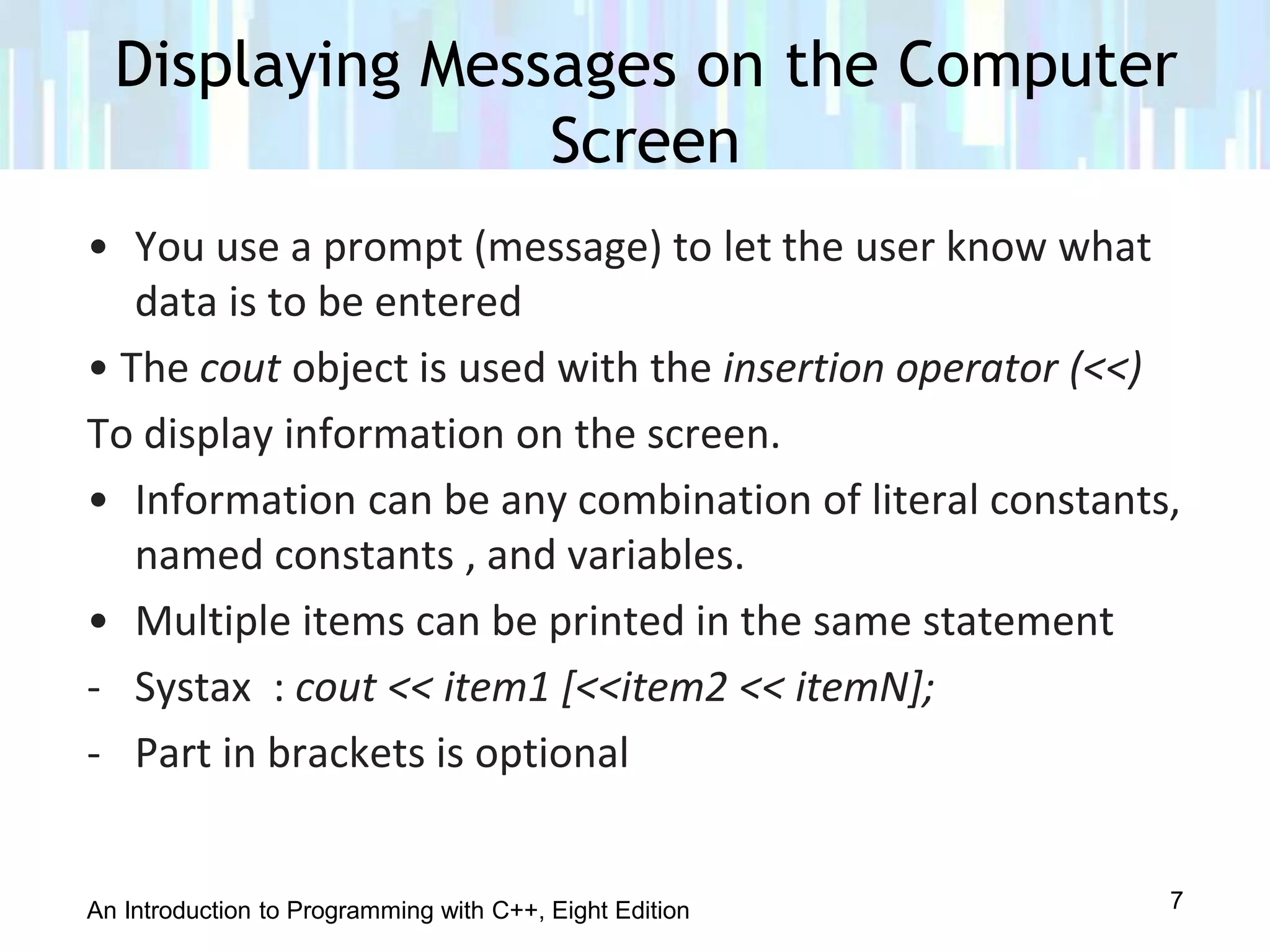 An Introduction to Programming with C++, Eight Edition
Displaying Messages on the Computer
Screen
7
• You use a prompt (message) to let the user know what
data is to be entered
• The cout object is used with the insertion operator (<<)
To display information on the screen.
• Information can be any combination of literal constants,
named constants , and variables.
• Multiple items can be printed in the same statement
- Systax : cout << item1 [<<item2 << itemN];
- Part in brackets is optional
 