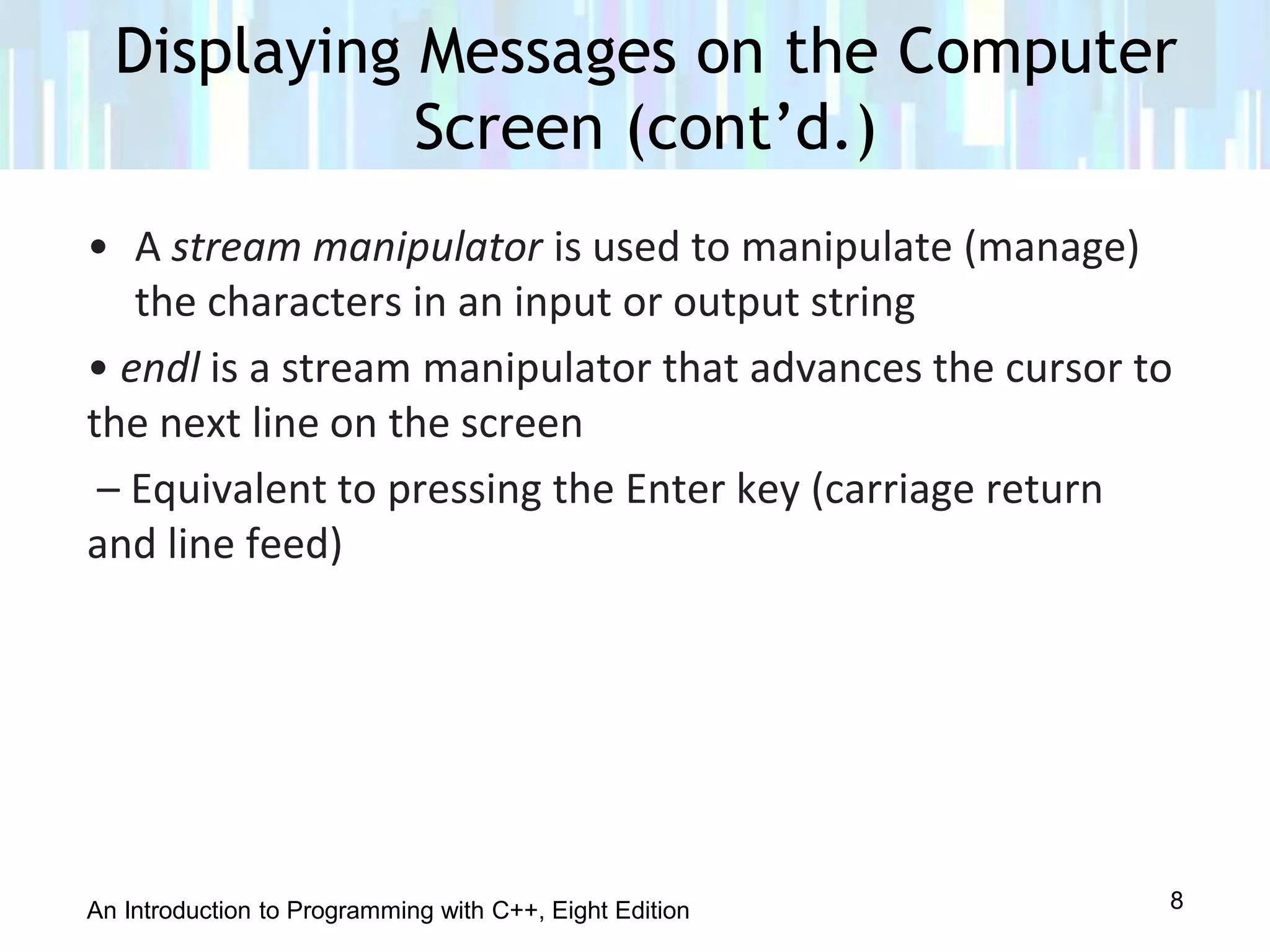 An Introduction to Programming with C++, Eight Edition
• A stream manipulator is used to manipulate (manage)
the characters in an input or output string
• endl is a stream manipulator that advances the cursor to
the next line on the screen
– Equivalent to pressing the Enter key (carriage return
and line feed)
Displaying Messages on the Computer
Screen (cont’d.)
8
 