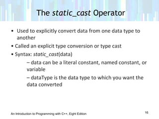An Introduction to Programming with C++, Eight Edition
• Used to explicitly convert data from one data type to
another
• Called an explicit type conversion or type cast
• Syntax: static_cast(data)
– data can be a literal constant, named constant, or
variable
– dataType is the data type to which you want the
data converted
The static_cast Operator
16
 