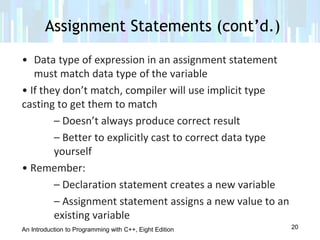 An Introduction to Programming with C++, Eight Edition
• Data type of expression in an assignment statement
must match data type of the variable
• If they don’t match, compiler will use implicit type
casting to get them to match
– Doesn’t always produce correct result
– Better to explicitly cast to correct data type
yourself
• Remember:
– Declaration statement creates a new variable
– Assignment statement assigns a new value to an
existing variable
Assignment Statements (cont’d.)
20
 