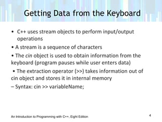 An Introduction to Programming with C++, Eight Edition
Getting Data from the Keyboard
4
• C++ uses stream objects to perform input/output
operations
• A stream is a sequence of characters
• The cin object is used to obtain information from the
keyboard (program pauses while user enters data)
• The extraction operator (>>) takes information out of
cin object and stores it in internal memory
– Syntax: cin >> variableName;
 
