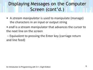 An Introduction to Programming with C++, Eight Edition
• A stream manipulator is used to manipulate (manage)
the characters in an input or output string
• endl is a stream manipulator that advances the cursor to
the next line on the screen
– Equivalent to pressing the Enter key (carriage return
and line feed)
Displaying Messages on the Computer
Screen (cont’d.)
8
 