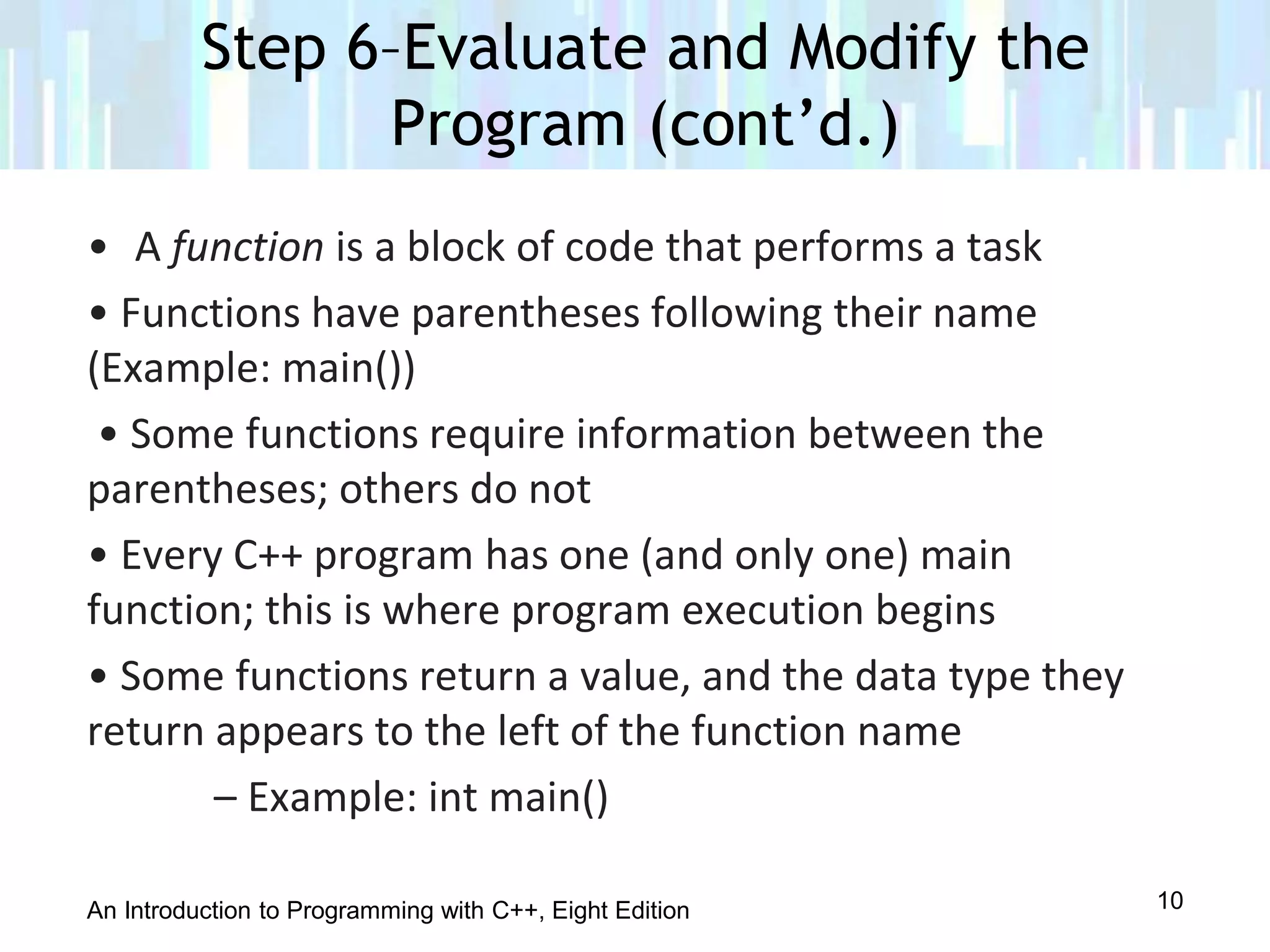 An Introduction to Programming with C++, Eight Edition
• A function is a block of code that performs a task
• Functions have parentheses following their name
(Example: main())
• Some functions require information between the
parentheses; others do not
• Every C++ program has one (and only one) main
function; this is where program execution begins
• Some functions return a value, and the data type they
return appears to the left of the function name
– Example: int main()
Step 6–Evaluate and Modify the
Program (cont’d.)
10
 