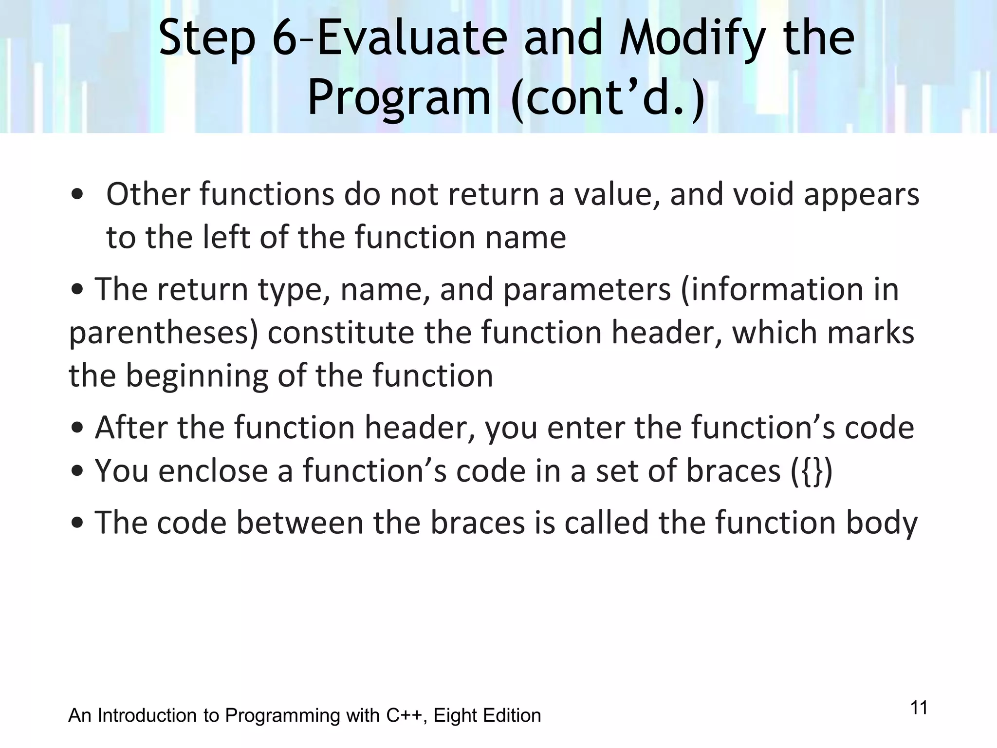 An Introduction to Programming with C++, Eight Edition
• Other functions do not return a value, and void appears
to the left of the function name
• The return type, name, and parameters (information in
parentheses) constitute the function header, which marks
the beginning of the function
• After the function header, you enter the function’s code
• You enclose a function’s code in a set of braces ({})
• The code between the braces is called the function body
Step 6–Evaluate and Modify the
Program (cont’d.)
11
 