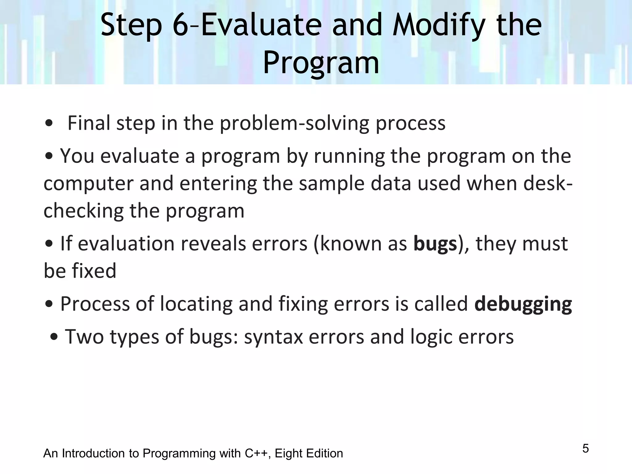 An Introduction to Programming with C++, Eight Edition
• Final step in the problem-solving process
• You evaluate a program by running the program on the
computer and entering the sample data used when desk-
checking the program
• If evaluation reveals errors (known as bugs), they must
be fixed
• Process of locating and fixing errors is called debugging
• Two types of bugs: syntax errors and logic errors
Step 6–Evaluate and Modify the
Program
5
 