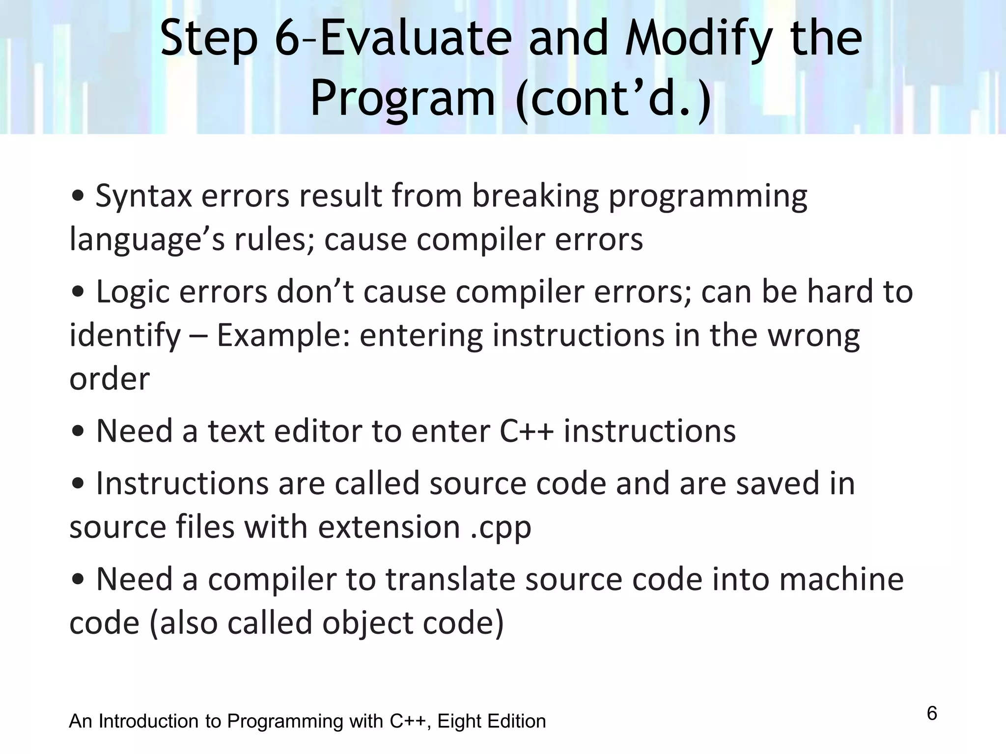 An Introduction to Programming with C++, Eight Edition
• Syntax errors result from breaking programming
language’s rules; cause compiler errors
• Logic errors don’t cause compiler errors; can be hard to
identify – Example: entering instructions in the wrong
order
• Need a text editor to enter C++ instructions
• Instructions are called source code and are saved in
source files with extension .cpp
• Need a compiler to translate source code into machine
code (also called object code)
Step 6–Evaluate and Modify the
Program (cont’d.)
6
 