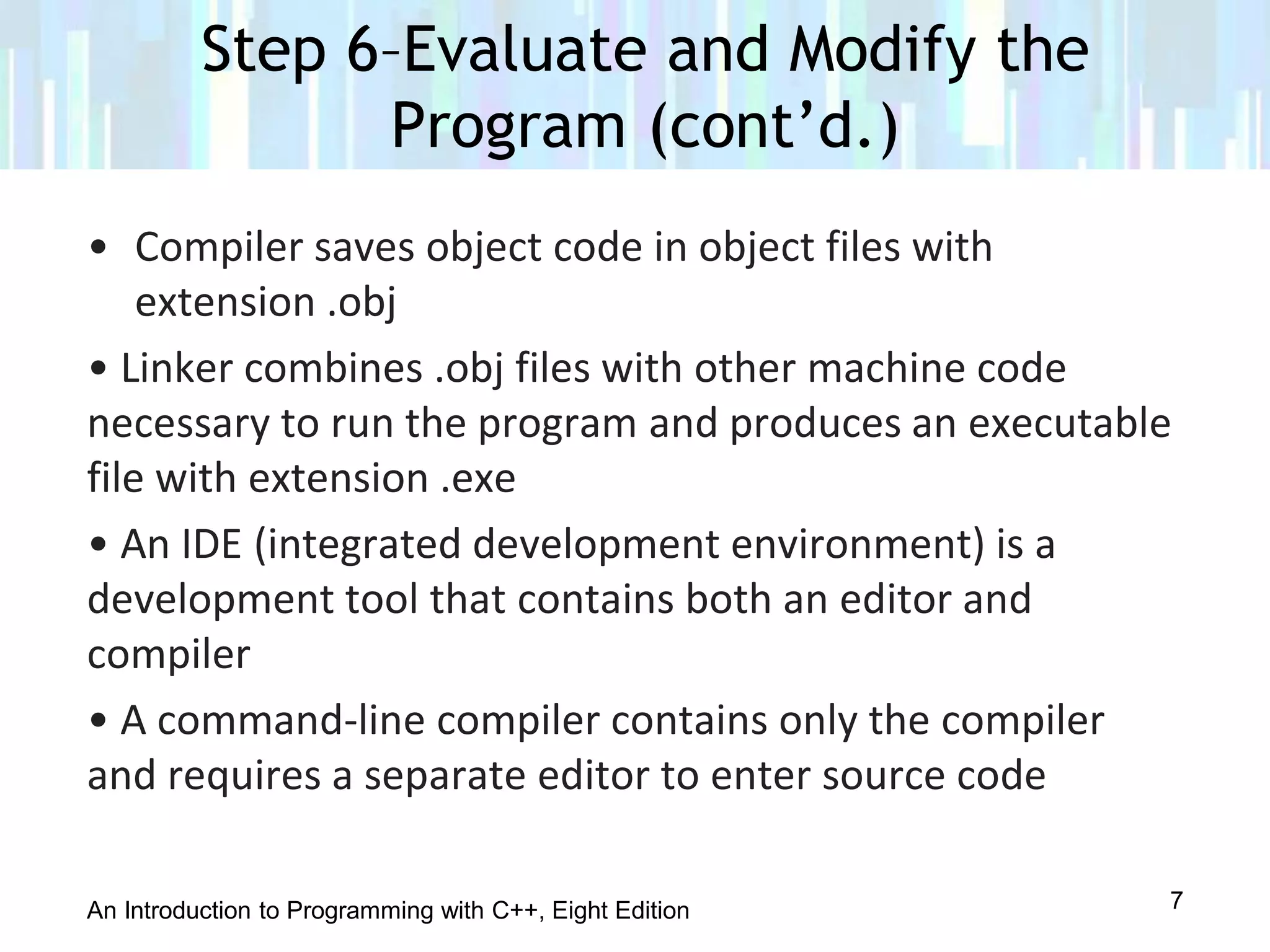 An Introduction to Programming with C++, Eight Edition
• Compiler saves object code in object files with
extension .obj
• Linker combines .obj files with other machine code
necessary to run the program and produces an executable
file with extension .exe
• An IDE (integrated development environment) is a
development tool that contains both an editor and
compiler
• A command-line compiler contains only the compiler
and requires a separate editor to enter source code
Step 6–Evaluate and Modify the
Program (cont’d.)
7
 