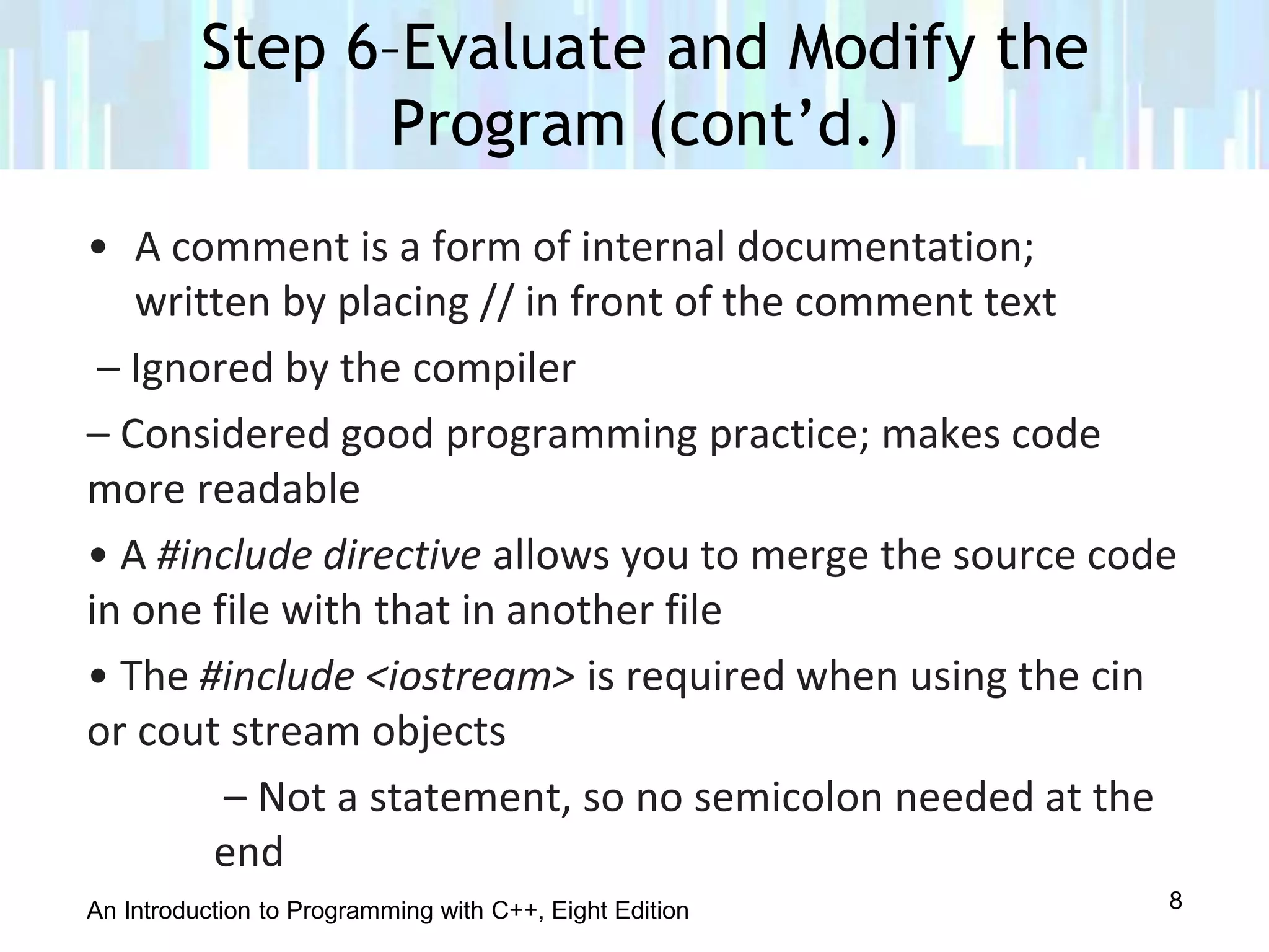 An Introduction to Programming with C++, Eight Edition
• A comment is a form of internal documentation;
written by placing // in front of the comment text
– Ignored by the compiler
– Considered good programming practice; makes code
more readable
• A #include directive allows you to merge the source code
in one file with that in another file
• The #include <iostream> is required when using the cin
or cout stream objects
– Not a statement, so no semicolon needed at the
end
Step 6–Evaluate and Modify the
Program (cont’d.)
8
 