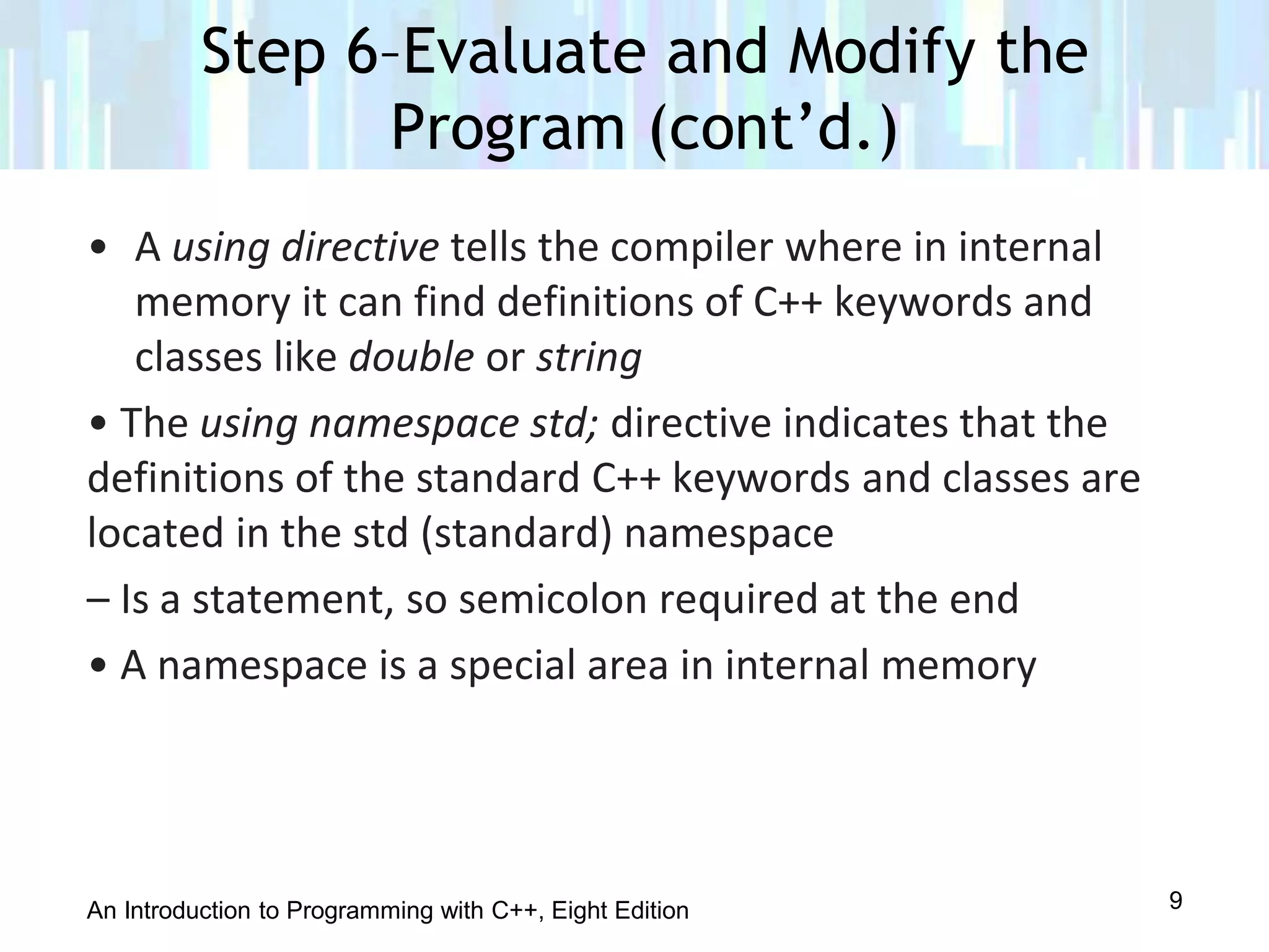 An Introduction to Programming with C++, Eight Edition
• A using directive tells the compiler where in internal
memory it can find definitions of C++ keywords and
classes like double or string
• The using namespace std; directive indicates that the
definitions of the standard C++ keywords and classes are
located in the std (standard) namespace
– Is a statement, so semicolon required at the end
• A namespace is a special area in internal memory
Step 6–Evaluate and Modify the
Program (cont’d.)
9
 
