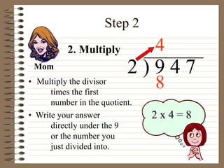 Step 2
• Multiply the divisor
times the first
number in the quotient.
2 ) 9 4 7
• Write your answer
directly under the 9
or the number you
just divided into.
4
2 x 4 = 8
2. Multiply
Mom
8
 