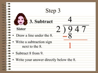 Step 3
• Draw a line under the 8.
2 ) 9 4 7
• Write a subtraction sign
next to the 8.
4
3. Subtract
8
Sister
• Subtract 8 from 9.
• Write your answer directly below the 8.
1
 