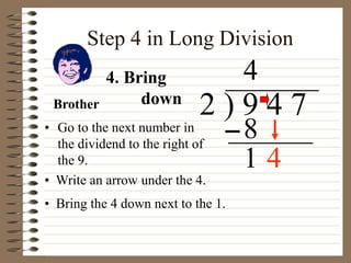 Step 4 in Long Division
• Go to the next number in
the dividend to the right of
the 9.
2 ) 9 4 7
• Write an arrow under the 4.
4
4. Bring
down
8
• Bring the 4 down next to the 1.
1
Brother
4
 