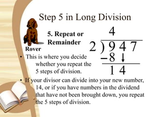Step 5 in Long Division
• This is where you decide
whether you repeat the
5 steps of division.
2 ) 9 4 7
• If your divisor can divide into your new number,
14, or if you have numbers in the dividend
that have not been brought down, you repeat
the 5 steps of division.
4
5. Repeat or
Remainder
8
1 4
Rover
 
