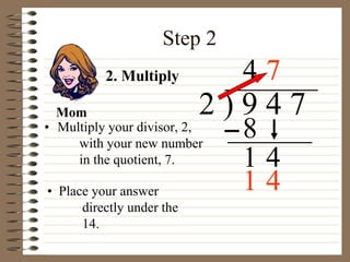 Step 2
• Multiply your divisor, 2,
with your new number
in the quotient, 7.
2 ) 9 4 7
• Place your answer
directly under the
14.
4
2. Multiply
8
1 4
7
Mom
1 4
 