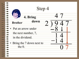 Step 4
• Put an arrow under
the next number, 7,
in the dividend.
2 ) 9 4 7
• Bring the 7 down next to
the 0.
4
4. Bring
down
8
1 4
7
1 4
0
Brother
7
 