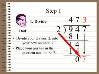 Step 1
• Divide your divisor, 2, into
your new number, 7.
2 ) 9 4 7
4
1. Divide
8
1 4
7
1 4
0 7
Dad
• Place your answer in the
quotient next to the 7.
3
 