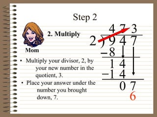 Step 2
• Multiply your divisor, 2, by
your new number in the
quotient, 3.
2 ) 9 4 7
4
2. Multiply
8
1 4
7
1 4
0 7
• Place your answer under the
number you brought
down, 7.
3
Mom
6
 