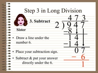 Step 3 in Long Division
• Draw a line under the
number 6.
2 ) 9 4 7
4
3. Subtract
8
1 4
7
1 4
0 7
• Place your subtraction sign.
3
6
Sister
• Subtract & put your answer
directly under the 6.
1
 