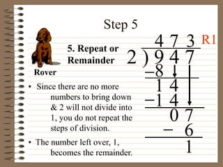 Step 5
• Since there are no more
numbers to bring down
& 2 will not divide into
1, you do not repeat the
steps of division.
2 ) 9 4 7
4
5. Repeat or
Remainder
8
1 4
7
1 4
0 7
3
6
• The number left over, 1,
becomes the remainder. 1
Rover
R1
 