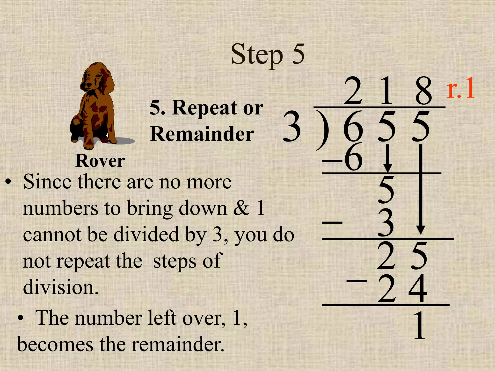 Step 5
• Since there are no more
numbers to bring down & 1
cannot be divided by 3, you do
not repeat the steps of
division.
3 ) 6 5 5
2
5. Repeat or
Remainder
6
5
1
3
2 5
8
2 4
• The number left over, 1,
becomes the remainder.
1
Rover
r.1
 