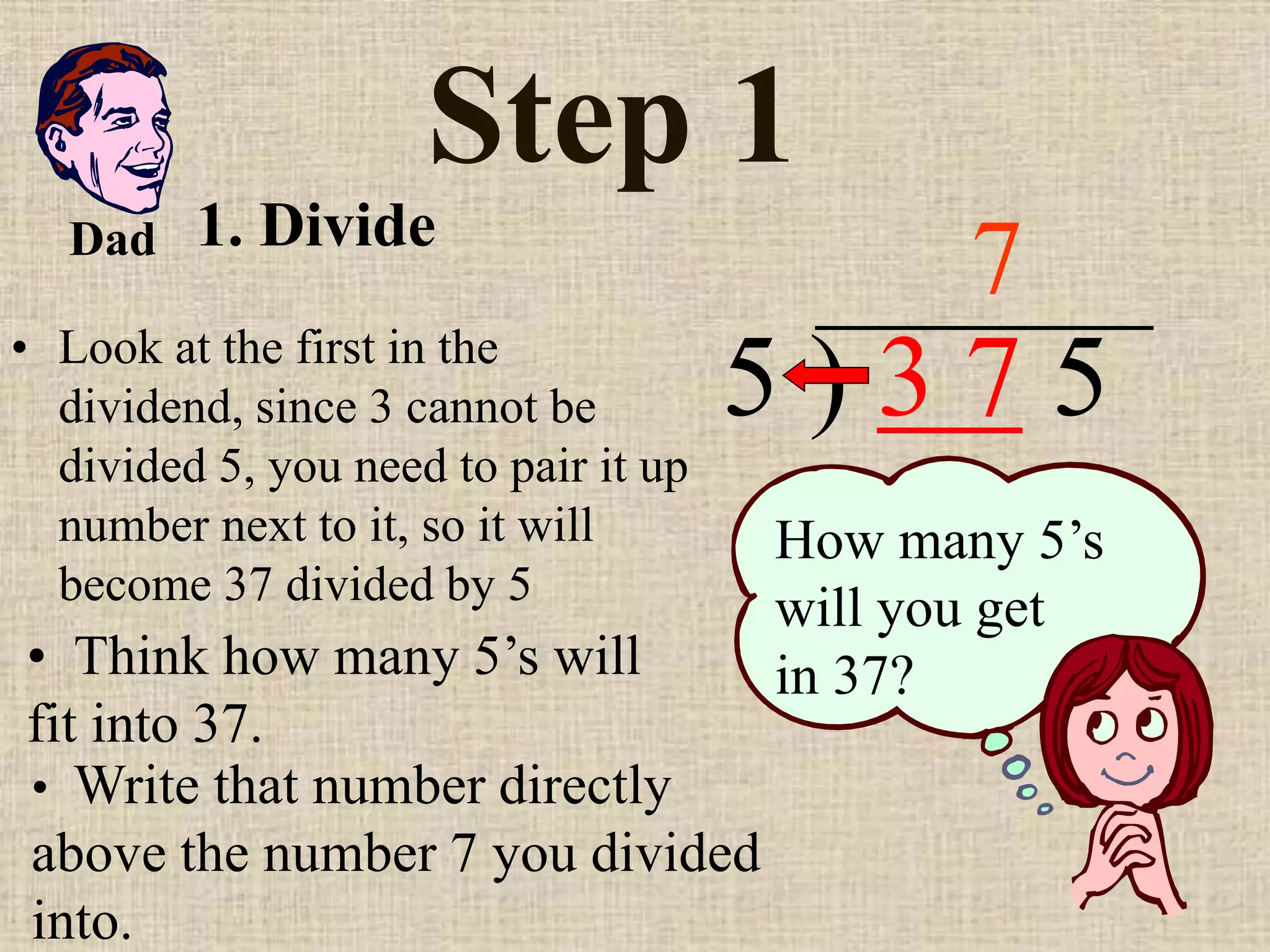 Step 1
• Look at the first in the
dividend, since 3 cannot be
divided 5, you need to pair it up
number next to it, so it will
become 37 divided by 5
5 ) 3 7 5
• Think how many 5’s will
fit into 37.
7
How many 5’s
will you get
in 37?
• Write that number directly
above the number 7 you divided
into.
Dad 1. Divide
 