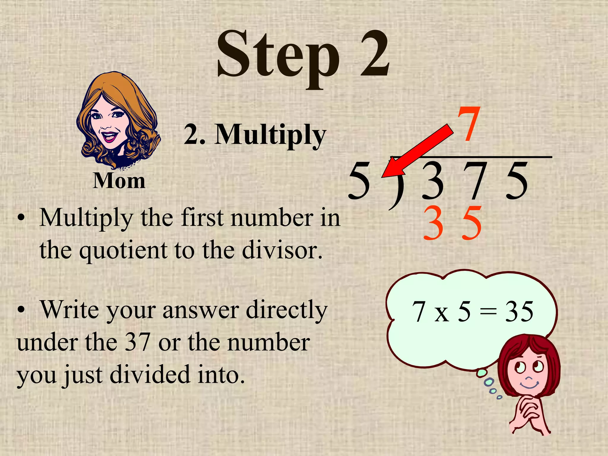 Step 2
• Multiply the first number in
the quotient to the divisor.
5 ) 3 7 5
• Write your answer directly
under the 37 or the number
you just divided into.
7
7 x 5 = 35
2. Multiply
Mom
3 5
 