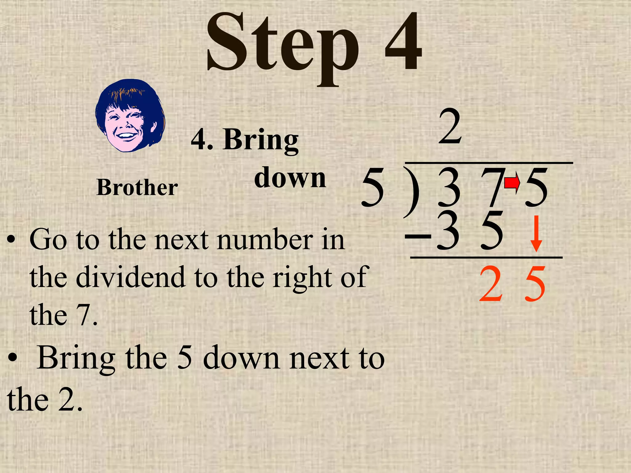 Step 4
• Go to the next number in
the dividend to the right of
the 7.
5 ) 3 7 5
2
4. Bring
down
• Bring the 5 down next to
the 2.
Brother
3 5
5
2
 