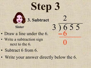 Step 3
• Draw a line under the 6.
3 ) 6 5 5
• Write a subtraction sign
next to the 6.
2
3. Subtract
6
Sister
• Subtract 6 from 6.
• Write your answer directly below the 6.
0
 