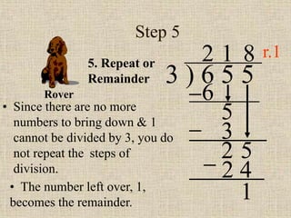 Step 5
• Since there are no more
numbers to bring down & 1
cannot be divided by 3, you do
not repeat the steps of
division.
3 ) 6 5 5
2
5. Repeat or
Remainder
6
5
1
3
2 5
8
2 4
• The number left over, 1,
becomes the remainder.
1
Rover
r.1
 
