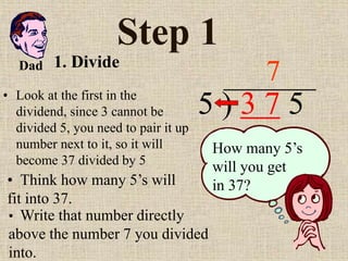 Step 1
• Look at the first in the
dividend, since 3 cannot be
divided 5, you need to pair it up
number next to it, so it will
become 37 divided by 5
5 ) 3 7 5
• Think how many 5’s will
fit into 37.
7
How many 5’s
will you get
in 37?
• Write that number directly
above the number 7 you divided
into.
Dad 1. Divide
 