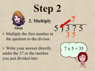 Step 2
• Multiply the first number in
the quotient to the divisor.
5 ) 3 7 5
• Write your answer directly
under the 37 or the number
you just divided into.
7
7 x 5 = 35
2. Multiply
Mom
3 5
 