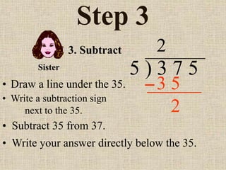 Step 3
• Draw a line under the 35.
5 ) 3 7 5
• Write a subtraction sign
next to the 35.
2
3. Subtract
3 5
Sister
• Subtract 35 from 37.
• Write your answer directly below the 35.
2
 