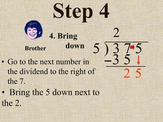 Step 4
• Go to the next number in
the dividend to the right of
the 7.
5 ) 3 7 5
2
4. Bring
down
• Bring the 5 down next to
the 2.
Brother
3 5
5
2
 