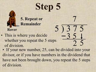 Step 5
• This is where you decide
whether you repeat the 5 steps
of division.
5 ) 3 7 5
• If your new number, 25, can be divided into your
divisor, or if you have numbers in the dividend that
have not been brought down, you repeat the 5 steps
of division.
7
5. Repeat or
Remainder
2
Rover
5
3 5
 