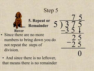 Step 5
• Since there are no more
numbers to bring down you do
not repeat the steps of
division.
5 ) 3 7 5
5. Repeat or
Remainder
3 5
7
2 5
5
2 5
• And since there is no leftover,
that means there is no remainder
Rover
0
 