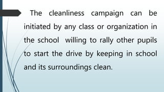 The cleanliness campaign can be
initiated by any class or organization in
the school willing to rally other pupils
to start the drive by keeping in school
and its surroundings clean.
 