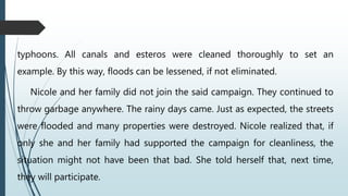 typhoons. All canals and esteros were cleaned thoroughly to set an
example. By this way, floods can be lessened, if not eliminated.
Nicole and her family did not join the said campaign. They continued to
throw garbage anywhere. The rainy days came. Just as expected, the streets
were flooded and many properties were destroyed. Nicole realized that, if
only she and her family had supported the campaign for cleanliness, the
situation might not have been that bad. She told herself that, next time,
they will participate.
 
