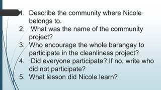 1. Describe the community where Nicole
belongs to.
2. What was the name of the community
project?
3. Who encourage the whole barangay to
participate in the cleanliness project?
4. Did everyone participate? If no, write who
did not participate?
5. What lesson did Nicole learn?
 