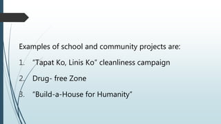 Examples of school and community projects are:
1. “Tapat Ko, Linis Ko” cleanliness campaign
2. Drug- free Zone
3. “Build-a-House for Humanity”
 