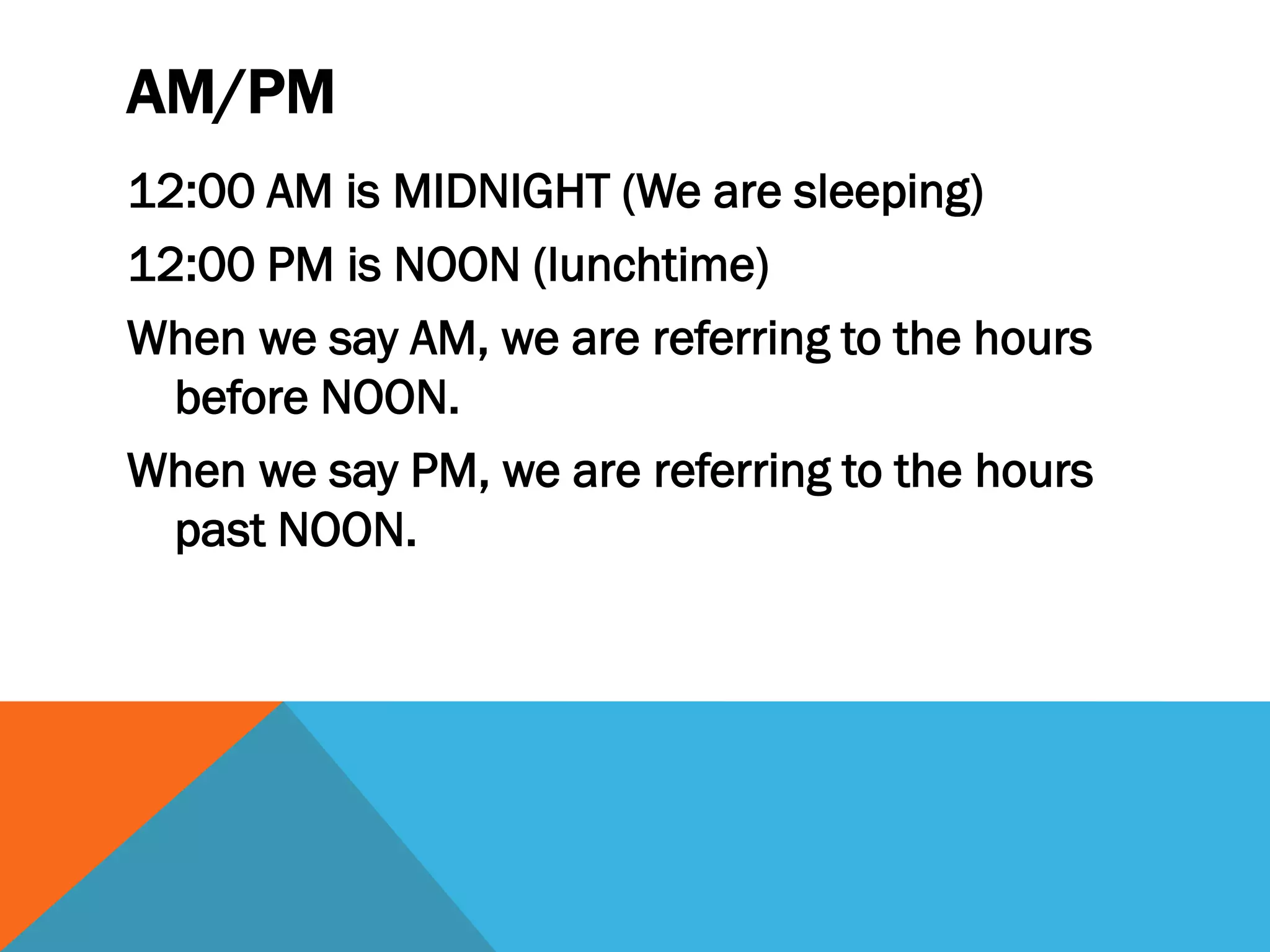 AM/PM
12:00 AM is MIDNIGHT (We are sleeping)
12:00 PM is NOON (lunchtime)
When we say AM, we are referring to the hours
before NOON.
When we say PM, we are referring to the hours
past NOON.
 