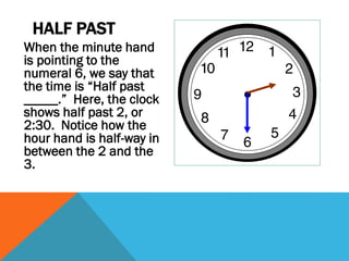 HALF PAST
When the minute hand
is pointing to the
numeral 6, we say that
the time is “Half past
_____.” Here, the clock
shows half past 2, or
2:30. Notice how the
hour hand is half-way in
between the 2 and the
3.
 