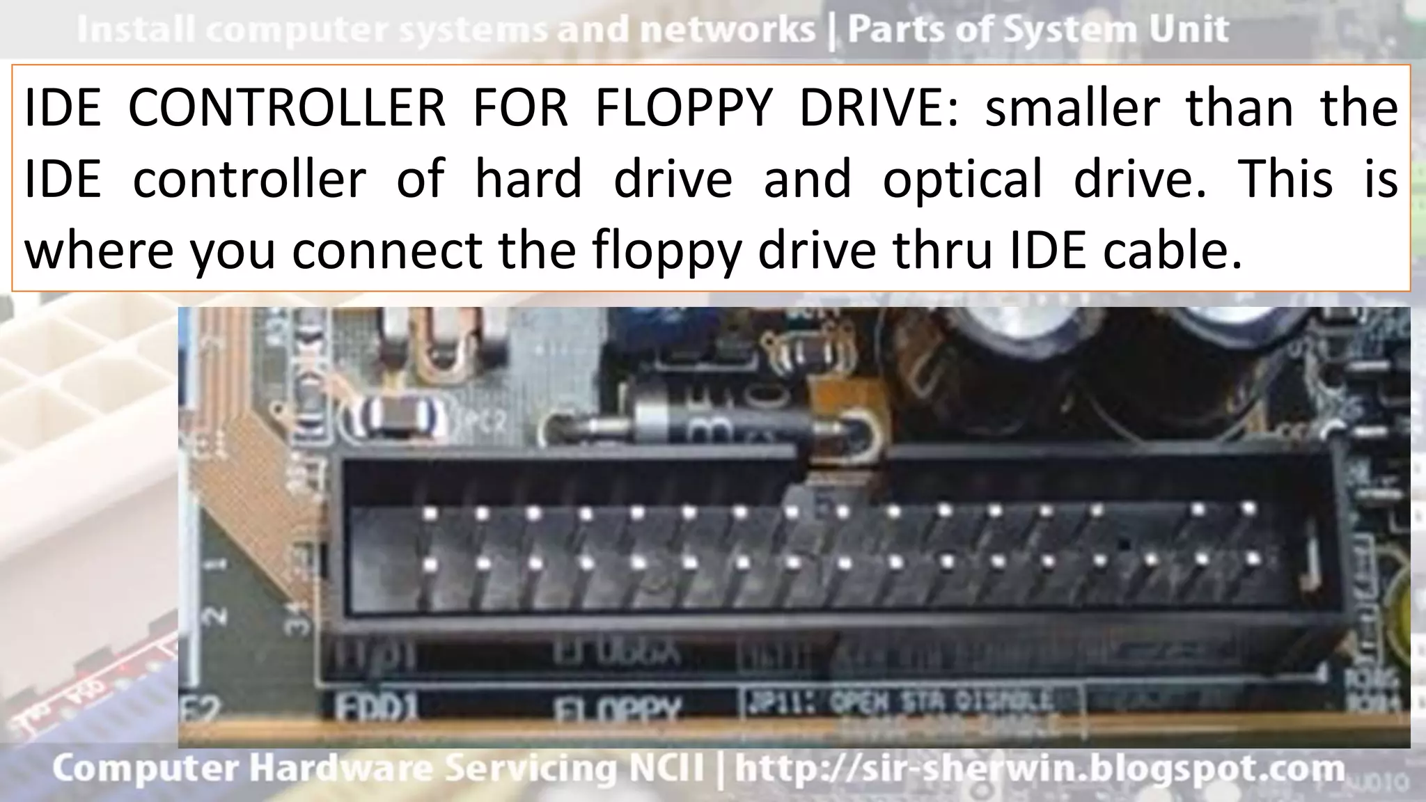 IDE CONTROLLER FOR FLOPPY DRIVE: smaller than the
IDE controller of hard drive and optical drive. This is
where you connect the floppy drive thru IDE cable.
 
