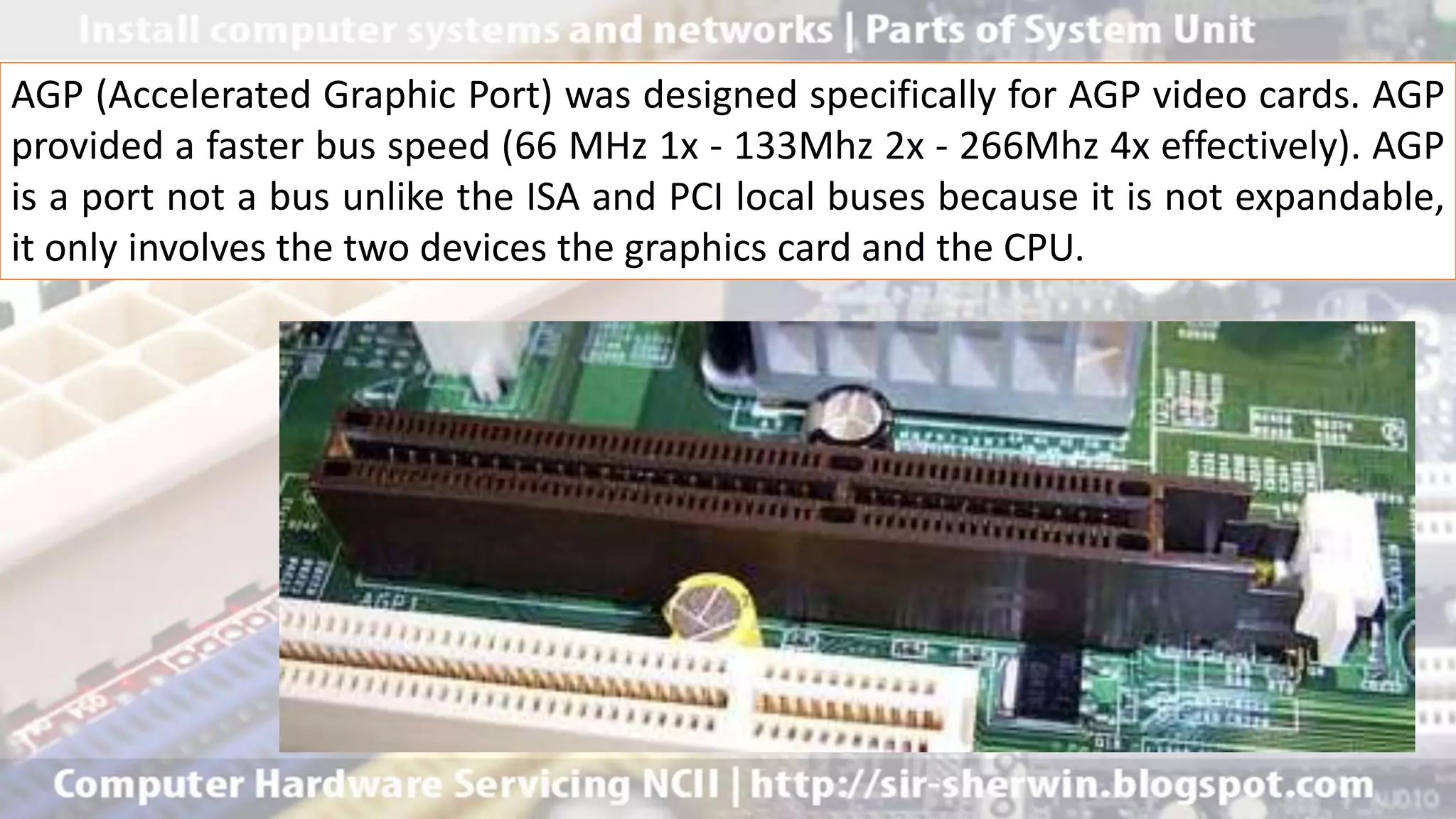AGP (Accelerated Graphic Port) was designed specifically for AGP video cards. AGP
provided a faster bus speed (66 MHz 1x - 133Mhz 2x - 266Mhz 4x effectively). AGP
is a port not a bus unlike the ISA and PCI local buses because it is not expandable,
it only involves the two devices the graphics card and the CPU.
 
