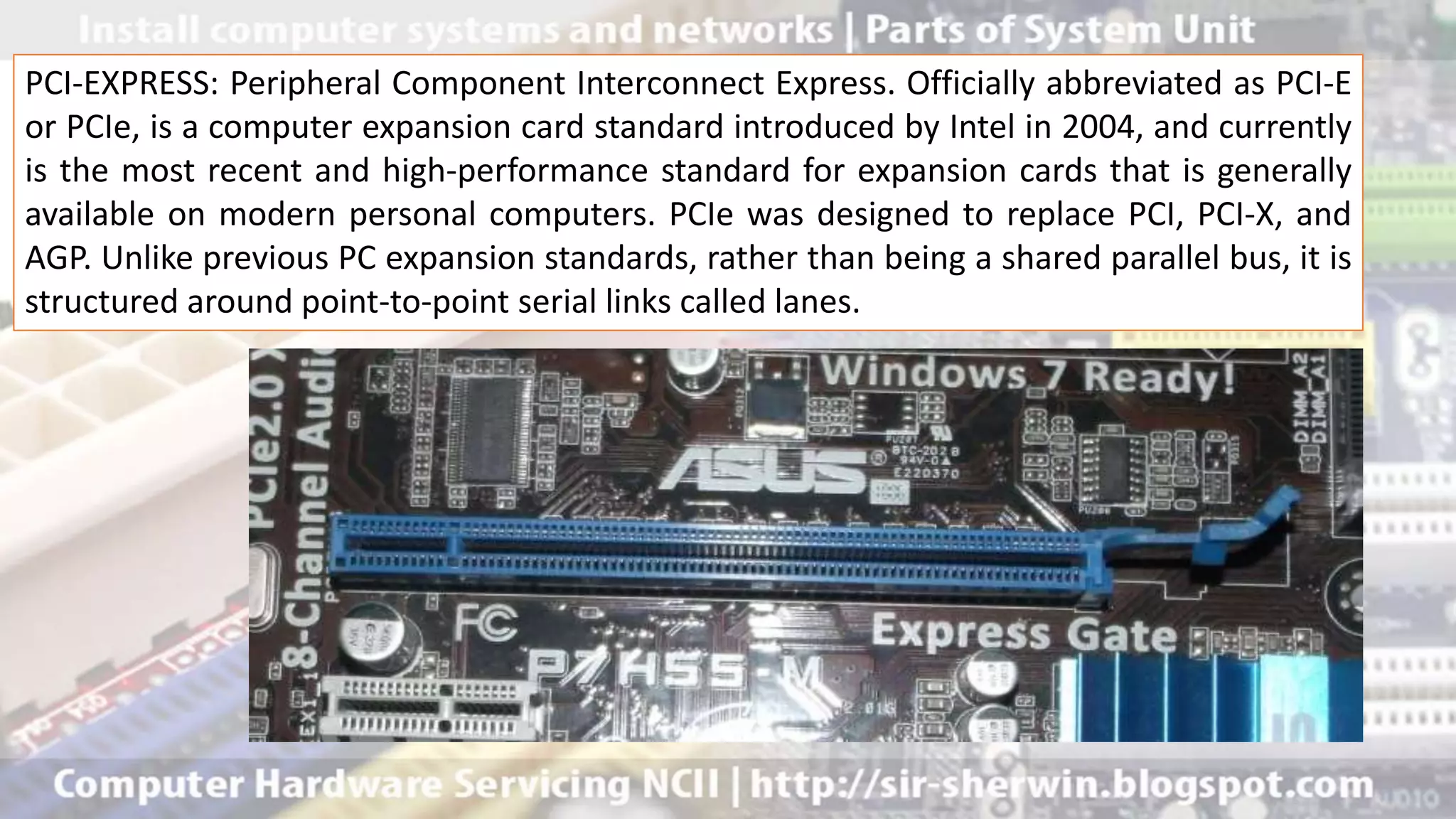 PCI-EXPRESS: Peripheral Component Interconnect Express. Officially abbreviated as PCI-E
or PCIe, is a computer expansion card standard introduced by Intel in 2004, and currently
is the most recent and high-performance standard for expansion cards that is generally
available on modern personal computers. PCIe was designed to replace PCI, PCI-X, and
AGP. Unlike previous PC expansion standards, rather than being a shared parallel bus, it is
structured around point-to-point serial links called lanes.
 