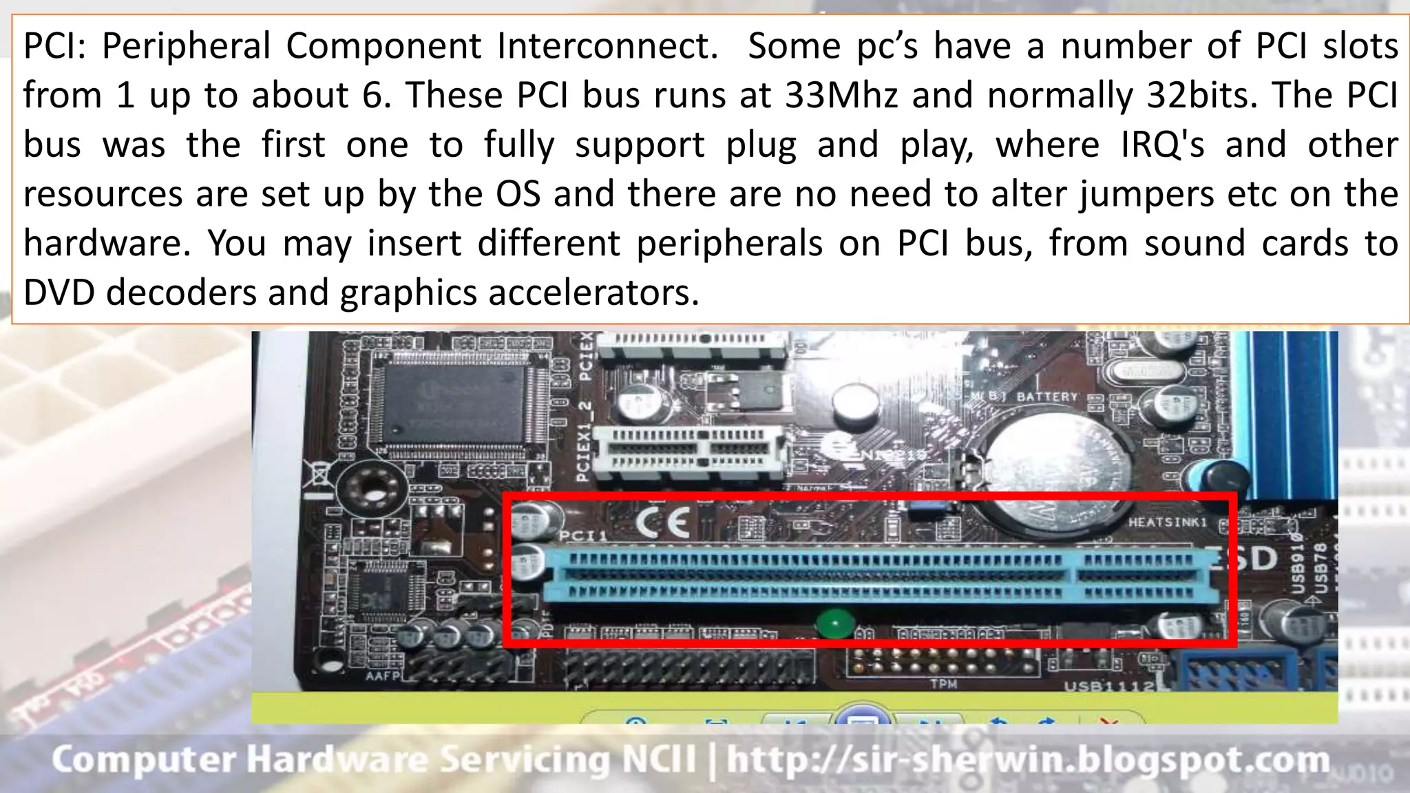 PCI: Peripheral Component Interconnect. Some pc’s have a number of PCI slots
from 1 up to about 6. These PCI bus runs at 33Mhz and normally 32bits. The PCI
bus was the first one to fully support plug and play, where IRQ's and other
resources are set up by the OS and there are no need to alter jumpers etc on the
hardware. You may insert different peripherals on PCI bus, from sound cards to
DVD decoders and graphics accelerators.
 