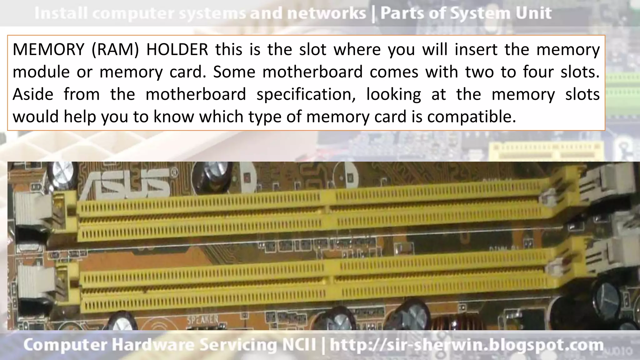 MEMORY (RAM) HOLDER this is the slot where you will insert the memory
module or memory card. Some motherboard comes with two to four slots.
Aside from the motherboard specification, looking at the memory slots
would help you to know which type of memory card is compatible.
 