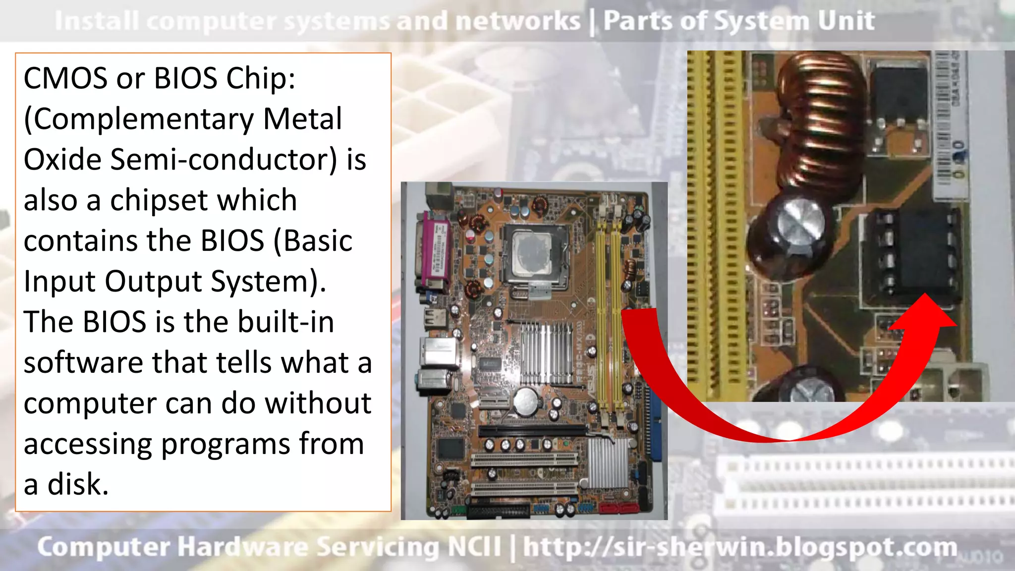CMOS or BIOS Chip:
(Complementary Metal
Oxide Semi-conductor) is
also a chipset which
contains the BIOS (Basic
Input Output System).
The BIOS is the built-in
software that tells what a
computer can do without
accessing programs from
a disk.
 